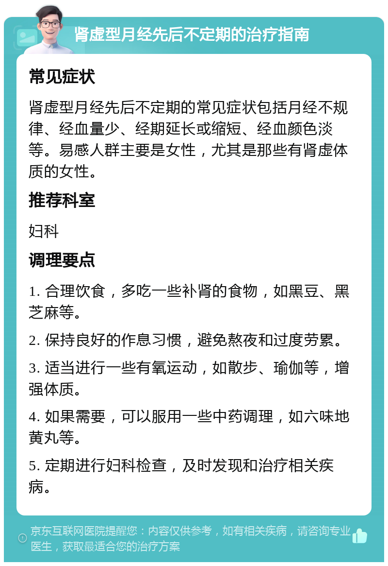 肾虚型月经先后不定期的治疗指南 常见症状 肾虚型月经先后不定期的常见症状包括月经不规律、经血量少、经期延长或缩短、经血颜色淡等。易感人群主要是女性，尤其是那些有肾虚体质的女性。 推荐科室 妇科 调理要点 1. 合理饮食，多吃一些补肾的食物，如黑豆、黑芝麻等。 2. 保持良好的作息习惯，避免熬夜和过度劳累。 3. 适当进行一些有氧运动，如散步、瑜伽等，增强体质。 4. 如果需要，可以服用一些中药调理，如六味地黄丸等。 5. 定期进行妇科检查，及时发现和治疗相关疾病。