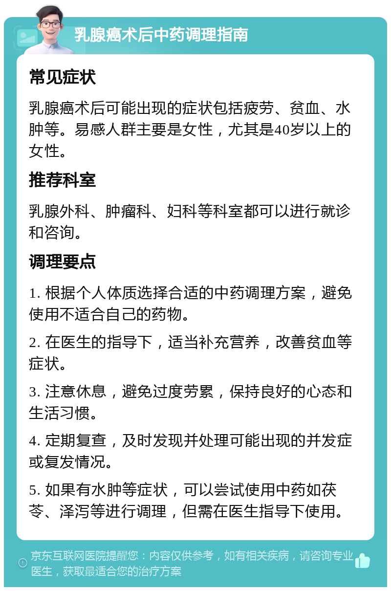 乳腺癌术后中药调理指南 常见症状 乳腺癌术后可能出现的症状包括疲劳、贫血、水肿等。易感人群主要是女性，尤其是40岁以上的女性。 推荐科室 乳腺外科、肿瘤科、妇科等科室都可以进行就诊和咨询。 调理要点 1. 根据个人体质选择合适的中药调理方案，避免使用不适合自己的药物。 2. 在医生的指导下，适当补充营养，改善贫血等症状。 3. 注意休息，避免过度劳累，保持良好的心态和生活习惯。 4. 定期复查，及时发现并处理可能出现的并发症或复发情况。 5. 如果有水肿等症状，可以尝试使用中药如茯苓、泽泻等进行调理，但需在医生指导下使用。