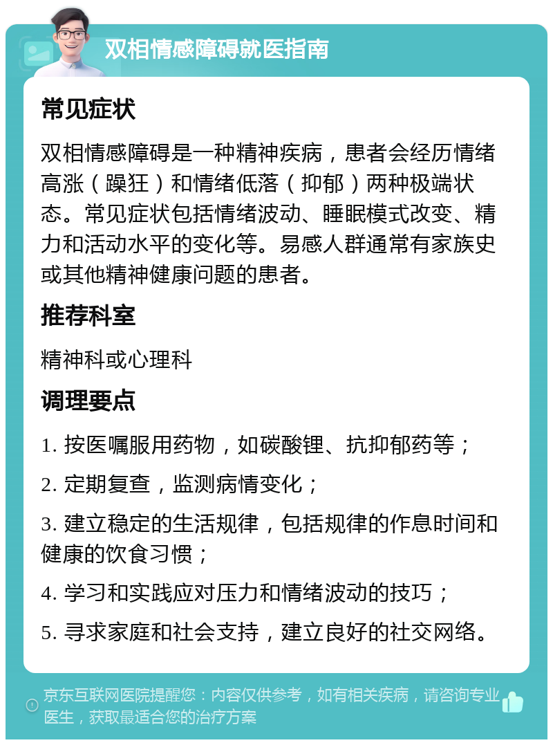 双相情感障碍就医指南 常见症状 双相情感障碍是一种精神疾病，患者会经历情绪高涨（躁狂）和情绪低落（抑郁）两种极端状态。常见症状包括情绪波动、睡眠模式改变、精力和活动水平的变化等。易感人群通常有家族史或其他精神健康问题的患者。 推荐科室 精神科或心理科 调理要点 1. 按医嘱服用药物，如碳酸锂、抗抑郁药等； 2. 定期复查，监测病情变化； 3. 建立稳定的生活规律，包括规律的作息时间和健康的饮食习惯； 4. 学习和实践应对压力和情绪波动的技巧； 5. 寻求家庭和社会支持，建立良好的社交网络。