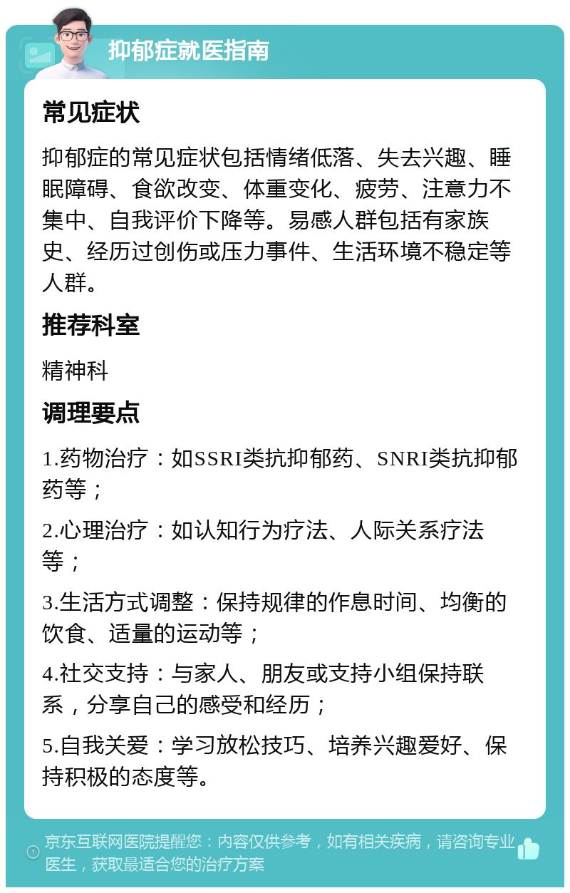 抑郁症就医指南 常见症状 抑郁症的常见症状包括情绪低落、失去兴趣、睡眠障碍、食欲改变、体重变化、疲劳、注意力不集中、自我评价下降等。易感人群包括有家族史、经历过创伤或压力事件、生活环境不稳定等人群。 推荐科室 精神科 调理要点 1.药物治疗：如SSRI类抗抑郁药、SNRI类抗抑郁药等； 2.心理治疗：如认知行为疗法、人际关系疗法等； 3.生活方式调整：保持规律的作息时间、均衡的饮食、适量的运动等； 4.社交支持：与家人、朋友或支持小组保持联系，分享自己的感受和经历； 5.自我关爱：学习放松技巧、培养兴趣爱好、保持积极的态度等。