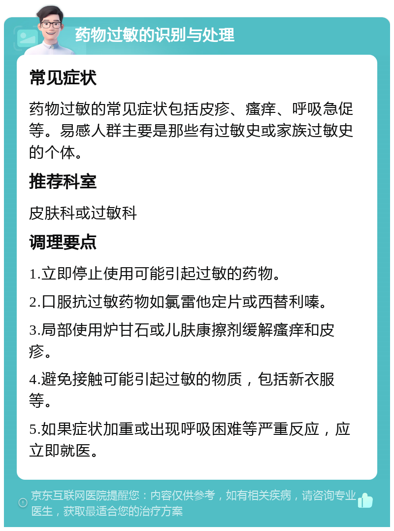 药物过敏的识别与处理 常见症状 药物过敏的常见症状包括皮疹、瘙痒、呼吸急促等。易感人群主要是那些有过敏史或家族过敏史的个体。 推荐科室 皮肤科或过敏科 调理要点 1.立即停止使用可能引起过敏的药物。 2.口服抗过敏药物如氯雷他定片或西替利嗪。 3.局部使用炉甘石或儿肤康擦剂缓解瘙痒和皮疹。 4.避免接触可能引起过敏的物质，包括新衣服等。 5.如果症状加重或出现呼吸困难等严重反应，应立即就医。