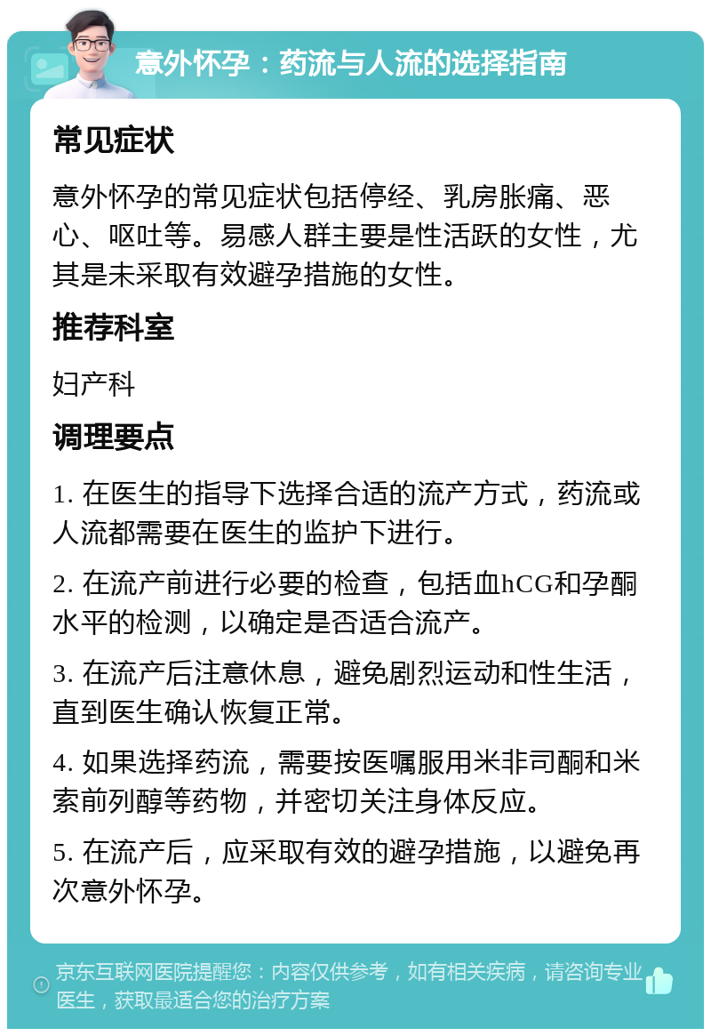 意外怀孕：药流与人流的选择指南 常见症状 意外怀孕的常见症状包括停经、乳房胀痛、恶心、呕吐等。易感人群主要是性活跃的女性，尤其是未采取有效避孕措施的女性。 推荐科室 妇产科 调理要点 1. 在医生的指导下选择合适的流产方式，药流或人流都需要在医生的监护下进行。 2. 在流产前进行必要的检查，包括血hCG和孕酮水平的检测，以确定是否适合流产。 3. 在流产后注意休息，避免剧烈运动和性生活，直到医生确认恢复正常。 4. 如果选择药流，需要按医嘱服用米非司酮和米索前列醇等药物，并密切关注身体反应。 5. 在流产后，应采取有效的避孕措施，以避免再次意外怀孕。