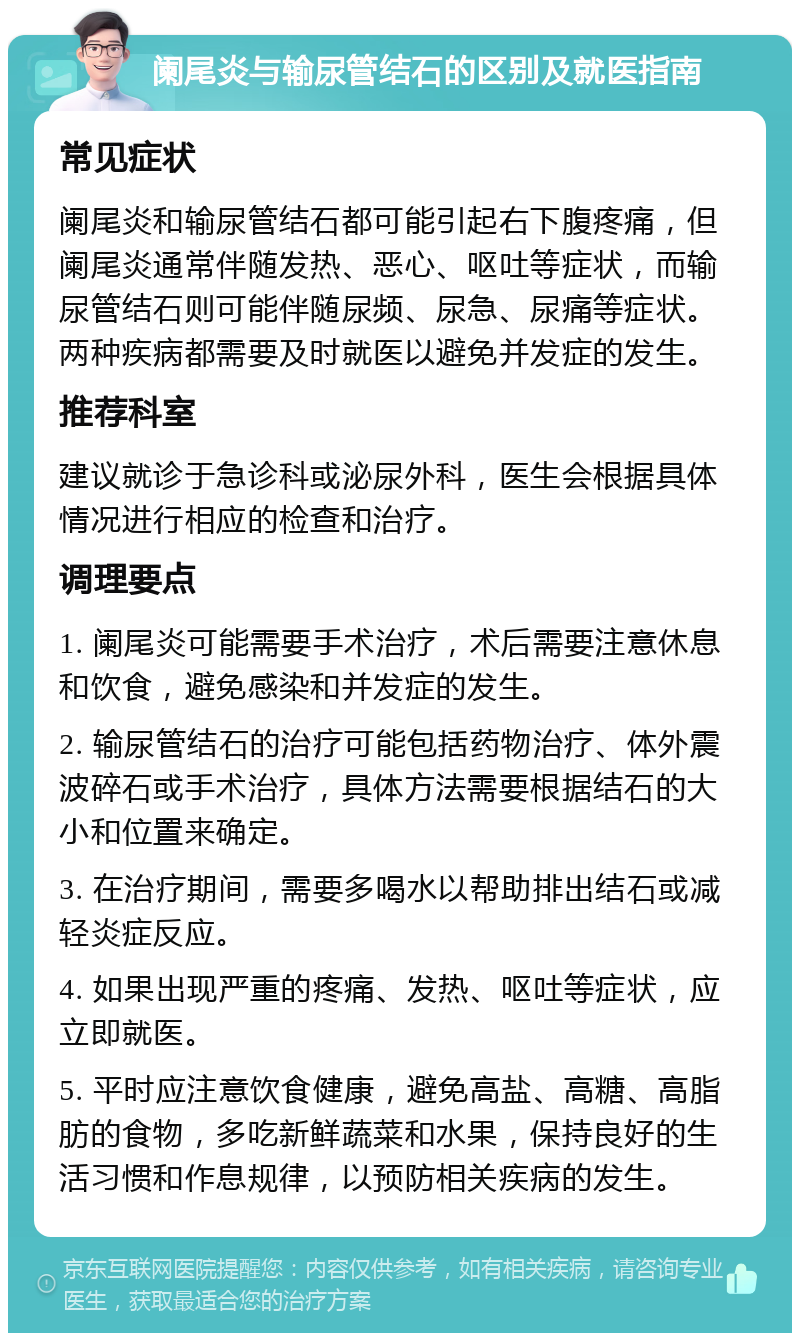 阑尾炎与输尿管结石的区别及就医指南 常见症状 阑尾炎和输尿管结石都可能引起右下腹疼痛，但阑尾炎通常伴随发热、恶心、呕吐等症状，而输尿管结石则可能伴随尿频、尿急、尿痛等症状。两种疾病都需要及时就医以避免并发症的发生。 推荐科室 建议就诊于急诊科或泌尿外科，医生会根据具体情况进行相应的检查和治疗。 调理要点 1. 阑尾炎可能需要手术治疗，术后需要注意休息和饮食，避免感染和并发症的发生。 2. 输尿管结石的治疗可能包括药物治疗、体外震波碎石或手术治疗，具体方法需要根据结石的大小和位置来确定。 3. 在治疗期间，需要多喝水以帮助排出结石或减轻炎症反应。 4. 如果出现严重的疼痛、发热、呕吐等症状，应立即就医。 5. 平时应注意饮食健康，避免高盐、高糖、高脂肪的食物，多吃新鲜蔬菜和水果，保持良好的生活习惯和作息规律，以预防相关疾病的发生。