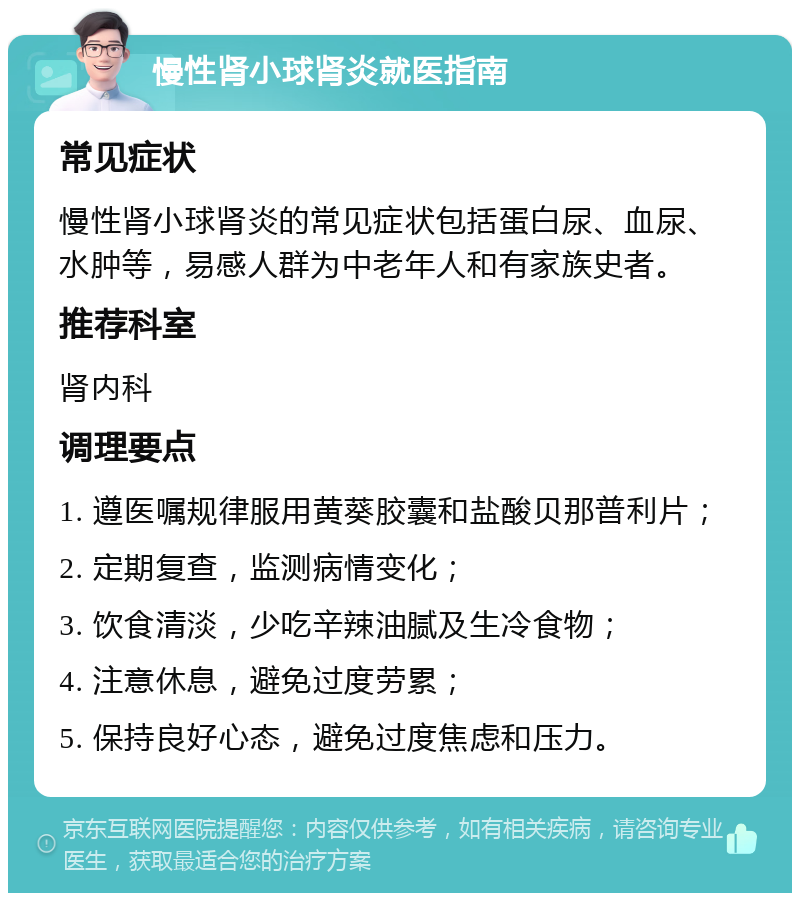 慢性肾小球肾炎就医指南 常见症状 慢性肾小球肾炎的常见症状包括蛋白尿、血尿、水肿等，易感人群为中老年人和有家族史者。 推荐科室 肾内科 调理要点 1. 遵医嘱规律服用黄葵胶囊和盐酸贝那普利片； 2. 定期复查，监测病情变化； 3. 饮食清淡，少吃辛辣油腻及生冷食物； 4. 注意休息，避免过度劳累； 5. 保持良好心态，避免过度焦虑和压力。