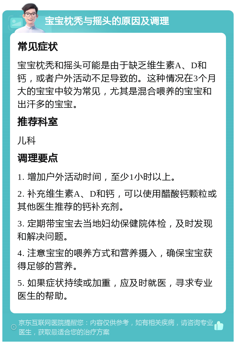 宝宝枕秃与摇头的原因及调理 常见症状 宝宝枕秃和摇头可能是由于缺乏维生素A、D和钙，或者户外活动不足导致的。这种情况在3个月大的宝宝中较为常见，尤其是混合喂养的宝宝和出汗多的宝宝。 推荐科室 儿科 调理要点 1. 增加户外活动时间，至少1小时以上。 2. 补充维生素A、D和钙，可以使用醋酸钙颗粒或其他医生推荐的钙补充剂。 3. 定期带宝宝去当地妇幼保健院体检，及时发现和解决问题。 4. 注意宝宝的喂养方式和营养摄入，确保宝宝获得足够的营养。 5. 如果症状持续或加重，应及时就医，寻求专业医生的帮助。