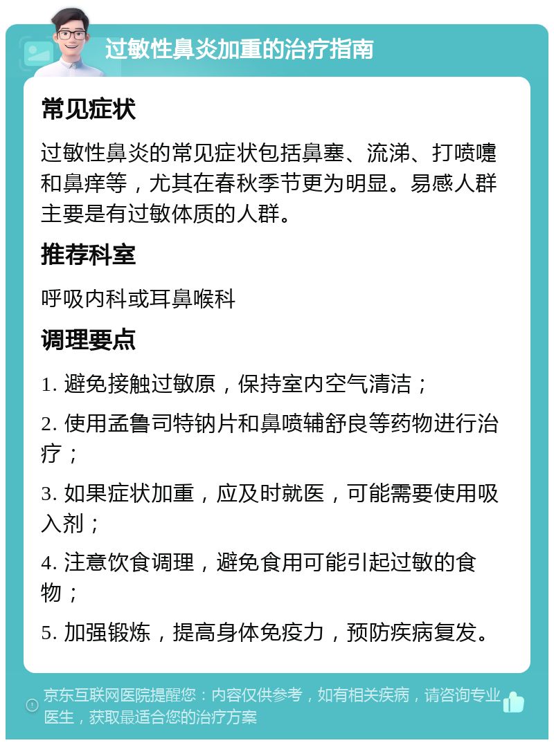 过敏性鼻炎加重的治疗指南 常见症状 过敏性鼻炎的常见症状包括鼻塞、流涕、打喷嚏和鼻痒等，尤其在春秋季节更为明显。易感人群主要是有过敏体质的人群。 推荐科室 呼吸内科或耳鼻喉科 调理要点 1. 避免接触过敏原，保持室内空气清洁； 2. 使用孟鲁司特钠片和鼻喷辅舒良等药物进行治疗； 3. 如果症状加重，应及时就医，可能需要使用吸入剂； 4. 注意饮食调理，避免食用可能引起过敏的食物； 5. 加强锻炼，提高身体免疫力，预防疾病复发。