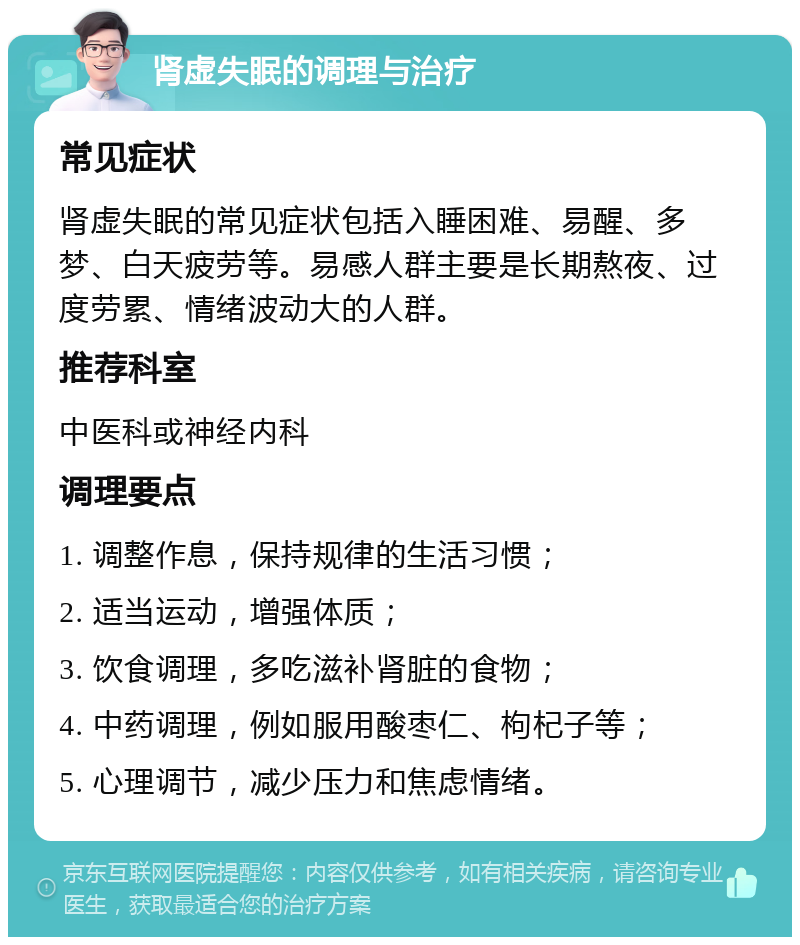 肾虚失眠的调理与治疗 常见症状 肾虚失眠的常见症状包括入睡困难、易醒、多梦、白天疲劳等。易感人群主要是长期熬夜、过度劳累、情绪波动大的人群。 推荐科室 中医科或神经内科 调理要点 1. 调整作息，保持规律的生活习惯； 2. 适当运动，增强体质； 3. 饮食调理，多吃滋补肾脏的食物； 4. 中药调理，例如服用酸枣仁、枸杞子等； 5. 心理调节，减少压力和焦虑情绪。