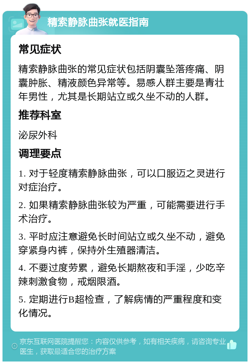 精索静脉曲张就医指南 常见症状 精索静脉曲张的常见症状包括阴囊坠落疼痛、阴囊肿胀、精液颜色异常等。易感人群主要是青壮年男性，尤其是长期站立或久坐不动的人群。 推荐科室 泌尿外科 调理要点 1. 对于轻度精索静脉曲张，可以口服迈之灵进行对症治疗。 2. 如果精索静脉曲张较为严重，可能需要进行手术治疗。 3. 平时应注意避免长时间站立或久坐不动，避免穿紧身内裤，保持外生殖器清洁。 4. 不要过度劳累，避免长期熬夜和手淫，少吃辛辣刺激食物，戒烟限酒。 5. 定期进行B超检查，了解病情的严重程度和变化情况。