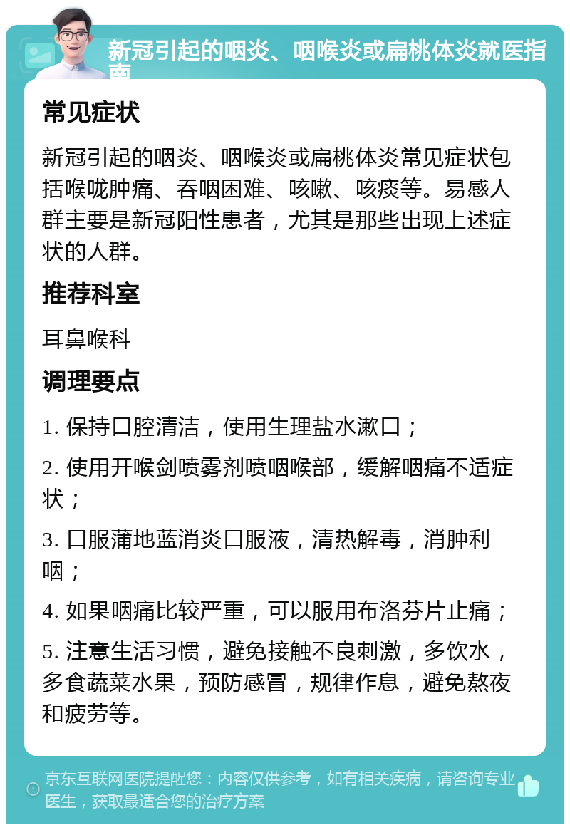 新冠引起的咽炎、咽喉炎或扁桃体炎就医指南 常见症状 新冠引起的咽炎、咽喉炎或扁桃体炎常见症状包括喉咙肿痛、吞咽困难、咳嗽、咳痰等。易感人群主要是新冠阳性患者，尤其是那些出现上述症状的人群。 推荐科室 耳鼻喉科 调理要点 1. 保持口腔清洁，使用生理盐水漱口； 2. 使用开喉剑喷雾剂喷咽喉部，缓解咽痛不适症状； 3. 口服蒲地蓝消炎口服液，清热解毒，消肿利咽； 4. 如果咽痛比较严重，可以服用布洛芬片止痛； 5. 注意生活习惯，避免接触不良刺激，多饮水，多食蔬菜水果，预防感冒，规律作息，避免熬夜和疲劳等。