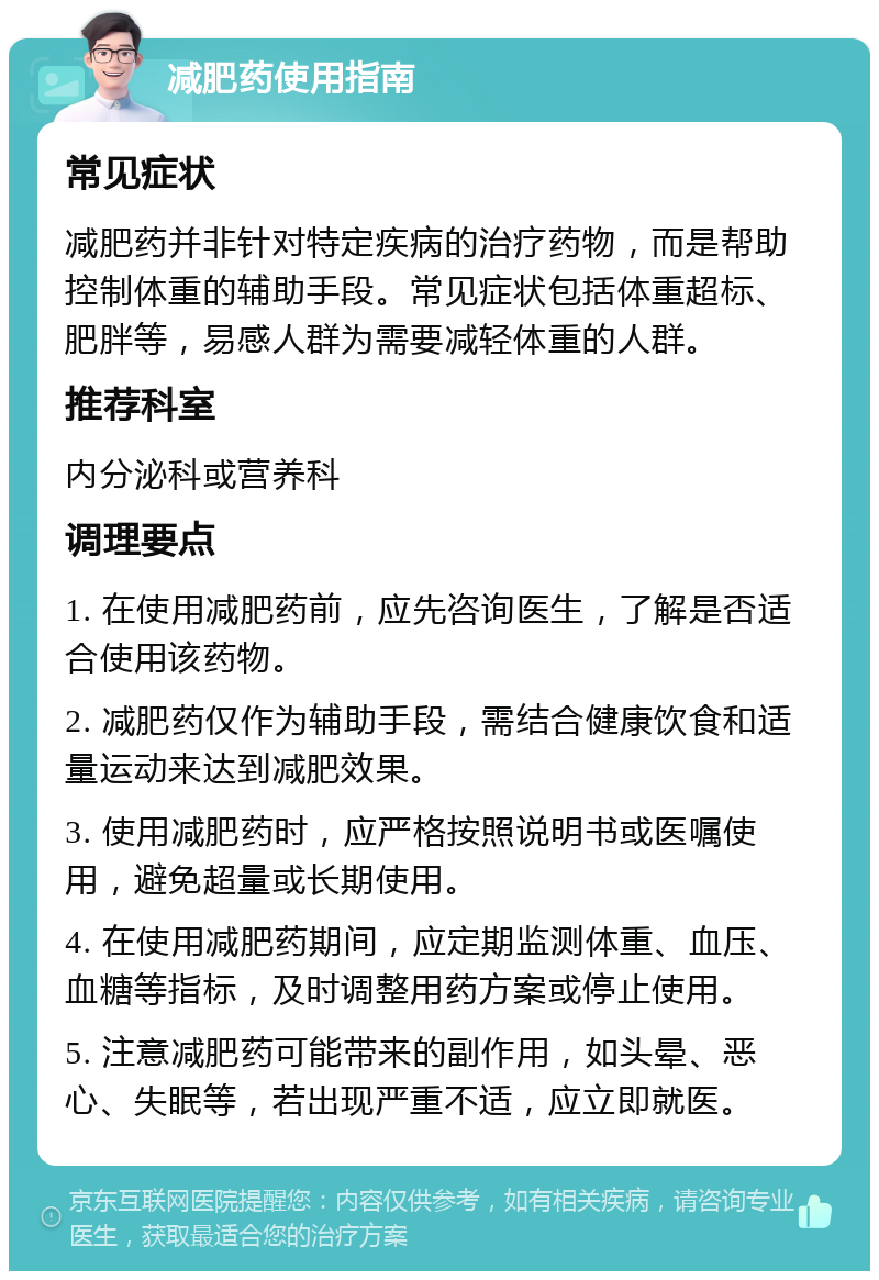 减肥药使用指南 常见症状 减肥药并非针对特定疾病的治疗药物，而是帮助控制体重的辅助手段。常见症状包括体重超标、肥胖等，易感人群为需要减轻体重的人群。 推荐科室 内分泌科或营养科 调理要点 1. 在使用减肥药前，应先咨询医生，了解是否适合使用该药物。 2. 减肥药仅作为辅助手段，需结合健康饮食和适量运动来达到减肥效果。 3. 使用减肥药时，应严格按照说明书或医嘱使用，避免超量或长期使用。 4. 在使用减肥药期间，应定期监测体重、血压、血糖等指标，及时调整用药方案或停止使用。 5. 注意减肥药可能带来的副作用，如头晕、恶心、失眠等，若出现严重不适，应立即就医。