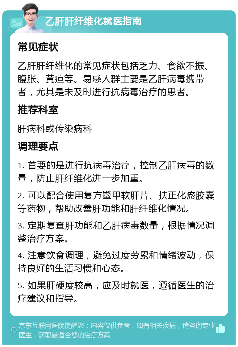 乙肝肝纤维化就医指南 常见症状 乙肝肝纤维化的常见症状包括乏力、食欲不振、腹胀、黄疸等。易感人群主要是乙肝病毒携带者，尤其是未及时进行抗病毒治疗的患者。 推荐科室 肝病科或传染病科 调理要点 1. 首要的是进行抗病毒治疗，控制乙肝病毒的数量，防止肝纤维化进一步加重。 2. 可以配合使用复方鳖甲软肝片、扶正化瘀胶囊等药物，帮助改善肝功能和肝纤维化情况。 3. 定期复查肝功能和乙肝病毒数量，根据情况调整治疗方案。 4. 注意饮食调理，避免过度劳累和情绪波动，保持良好的生活习惯和心态。 5. 如果肝硬度较高，应及时就医，遵循医生的治疗建议和指导。