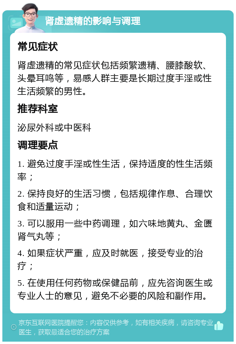 肾虚遗精的影响与调理 常见症状 肾虚遗精的常见症状包括频繁遗精、腰膝酸软、头晕耳鸣等，易感人群主要是长期过度手淫或性生活频繁的男性。 推荐科室 泌尿外科或中医科 调理要点 1. 避免过度手淫或性生活，保持适度的性生活频率； 2. 保持良好的生活习惯，包括规律作息、合理饮食和适量运动； 3. 可以服用一些中药调理，如六味地黄丸、金匮肾气丸等； 4. 如果症状严重，应及时就医，接受专业的治疗； 5. 在使用任何药物或保健品前，应先咨询医生或专业人士的意见，避免不必要的风险和副作用。