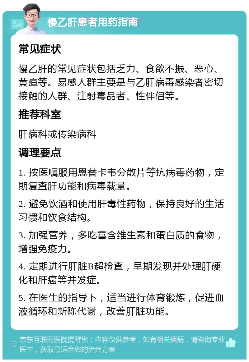 慢乙肝患者用药指南 常见症状 慢乙肝的常见症状包括乏力、食欲不振、恶心、黄疸等。易感人群主要是与乙肝病毒感染者密切接触的人群、注射毒品者、性伴侣等。 推荐科室 肝病科或传染病科 调理要点 1. 按医嘱服用恩替卡韦分散片等抗病毒药物，定期复查肝功能和病毒载量。 2. 避免饮酒和使用肝毒性药物，保持良好的生活习惯和饮食结构。 3. 加强营养，多吃富含维生素和蛋白质的食物，增强免疫力。 4. 定期进行肝脏B超检查，早期发现并处理肝硬化和肝癌等并发症。 5. 在医生的指导下，适当进行体育锻炼，促进血液循环和新陈代谢，改善肝脏功能。