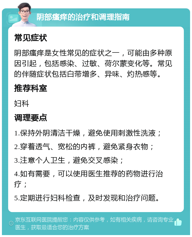 阴部瘙痒的治疗和调理指南 常见症状 阴部瘙痒是女性常见的症状之一，可能由多种原因引起，包括感染、过敏、荷尔蒙变化等。常见的伴随症状包括白带增多、异味、灼热感等。 推荐科室 妇科 调理要点 1.保持外阴清洁干燥，避免使用刺激性洗液； 2.穿着透气、宽松的内裤，避免紧身衣物； 3.注意个人卫生，避免交叉感染； 4.如有需要，可以使用医生推荐的药物进行治疗； 5.定期进行妇科检查，及时发现和治疗问题。