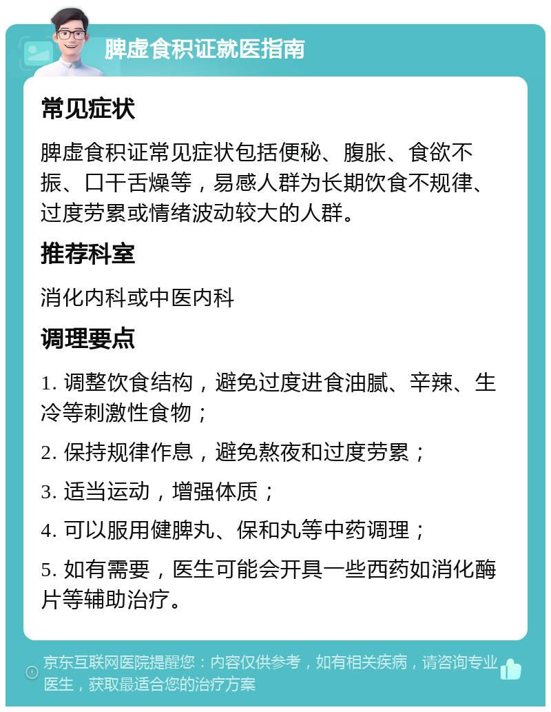 脾虚食积证就医指南 常见症状 脾虚食积证常见症状包括便秘、腹胀、食欲不振、口干舌燥等，易感人群为长期饮食不规律、过度劳累或情绪波动较大的人群。 推荐科室 消化内科或中医内科 调理要点 1. 调整饮食结构，避免过度进食油腻、辛辣、生冷等刺激性食物； 2. 保持规律作息，避免熬夜和过度劳累； 3. 适当运动，增强体质； 4. 可以服用健脾丸、保和丸等中药调理； 5. 如有需要，医生可能会开具一些西药如消化酶片等辅助治疗。