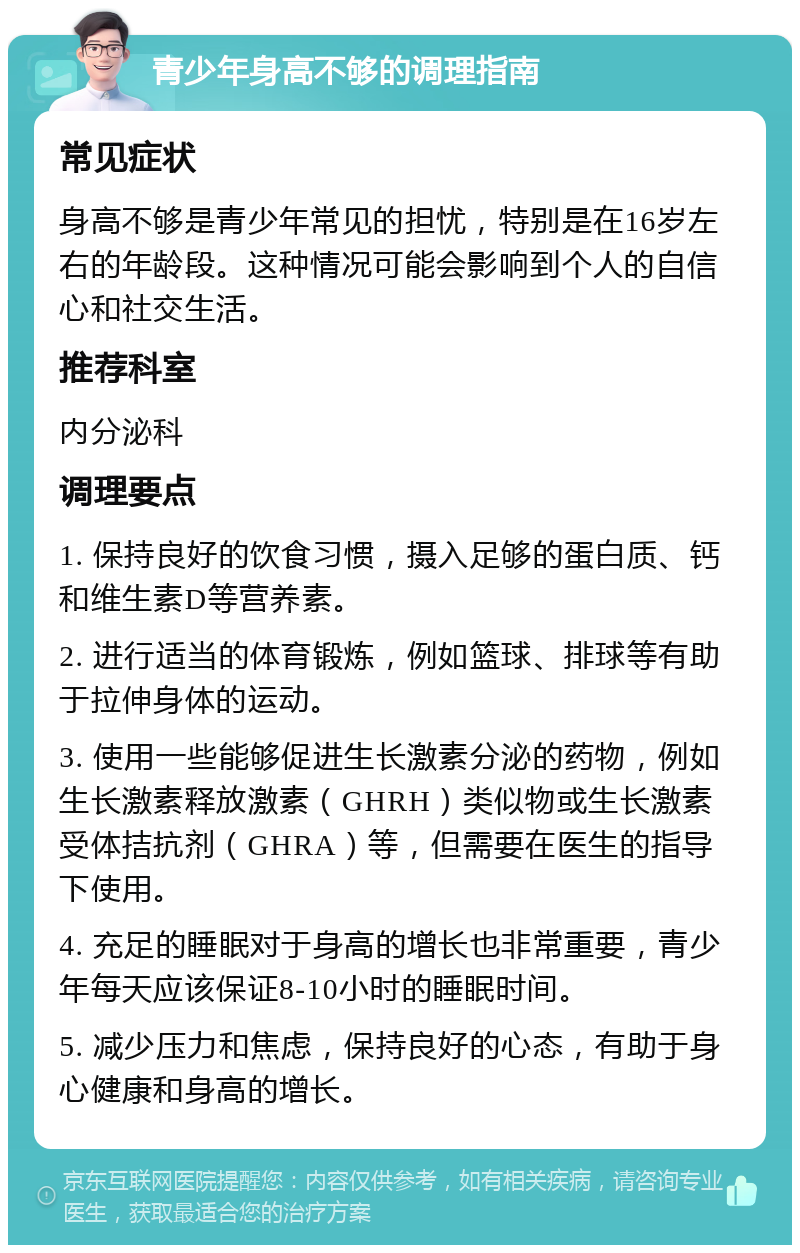 青少年身高不够的调理指南 常见症状 身高不够是青少年常见的担忧，特别是在16岁左右的年龄段。这种情况可能会影响到个人的自信心和社交生活。 推荐科室 内分泌科 调理要点 1. 保持良好的饮食习惯，摄入足够的蛋白质、钙和维生素D等营养素。 2. 进行适当的体育锻炼，例如篮球、排球等有助于拉伸身体的运动。 3. 使用一些能够促进生长激素分泌的药物，例如生长激素释放激素（GHRH）类似物或生长激素受体拮抗剂（GHRA）等，但需要在医生的指导下使用。 4. 充足的睡眠对于身高的增长也非常重要，青少年每天应该保证8-10小时的睡眠时间。 5. 减少压力和焦虑，保持良好的心态，有助于身心健康和身高的增长。