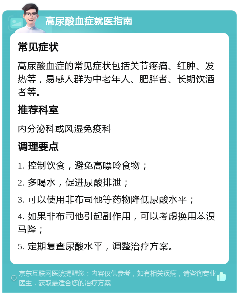 高尿酸血症就医指南 常见症状 高尿酸血症的常见症状包括关节疼痛、红肿、发热等，易感人群为中老年人、肥胖者、长期饮酒者等。 推荐科室 内分泌科或风湿免疫科 调理要点 1. 控制饮食，避免高嘌呤食物； 2. 多喝水，促进尿酸排泄； 3. 可以使用非布司他等药物降低尿酸水平； 4. 如果非布司他引起副作用，可以考虑换用苯溴马隆； 5. 定期复查尿酸水平，调整治疗方案。