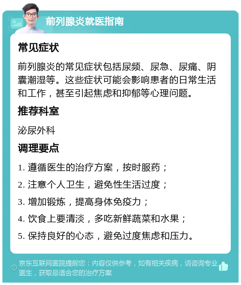 前列腺炎就医指南 常见症状 前列腺炎的常见症状包括尿频、尿急、尿痛、阴囊潮湿等。这些症状可能会影响患者的日常生活和工作，甚至引起焦虑和抑郁等心理问题。 推荐科室 泌尿外科 调理要点 1. 遵循医生的治疗方案，按时服药； 2. 注意个人卫生，避免性生活过度； 3. 增加锻炼，提高身体免疫力； 4. 饮食上要清淡，多吃新鲜蔬菜和水果； 5. 保持良好的心态，避免过度焦虑和压力。