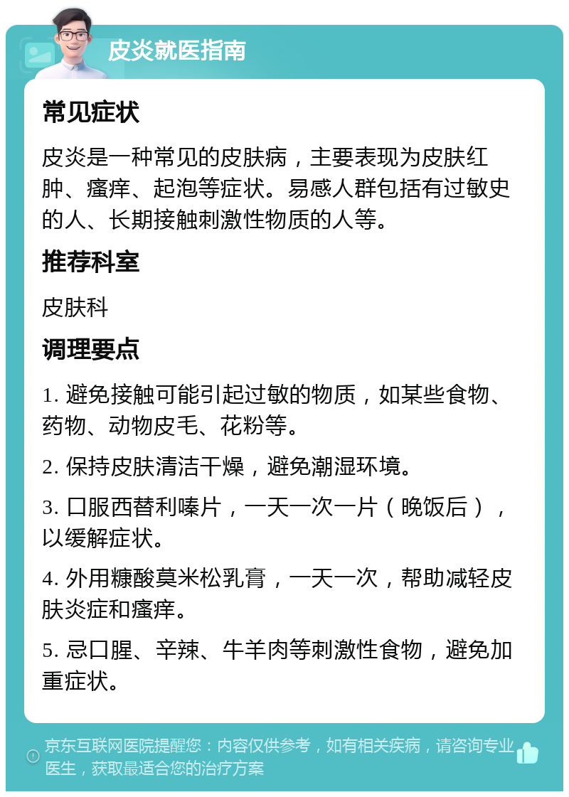 皮炎就医指南 常见症状 皮炎是一种常见的皮肤病，主要表现为皮肤红肿、瘙痒、起泡等症状。易感人群包括有过敏史的人、长期接触刺激性物质的人等。 推荐科室 皮肤科 调理要点 1. 避免接触可能引起过敏的物质，如某些食物、药物、动物皮毛、花粉等。 2. 保持皮肤清洁干燥，避免潮湿环境。 3. 口服西替利嗪片，一天一次一片（晚饭后），以缓解症状。 4. 外用糠酸莫米松乳膏，一天一次，帮助减轻皮肤炎症和瘙痒。 5. 忌口腥、辛辣、牛羊肉等刺激性食物，避免加重症状。