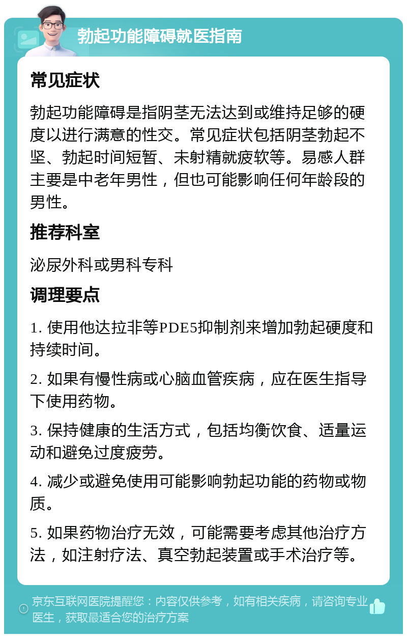 勃起功能障碍就医指南 常见症状 勃起功能障碍是指阴茎无法达到或维持足够的硬度以进行满意的性交。常见症状包括阴茎勃起不坚、勃起时间短暂、未射精就疲软等。易感人群主要是中老年男性，但也可能影响任何年龄段的男性。 推荐科室 泌尿外科或男科专科 调理要点 1. 使用他达拉非等PDE5抑制剂来增加勃起硬度和持续时间。 2. 如果有慢性病或心脑血管疾病，应在医生指导下使用药物。 3. 保持健康的生活方式，包括均衡饮食、适量运动和避免过度疲劳。 4. 减少或避免使用可能影响勃起功能的药物或物质。 5. 如果药物治疗无效，可能需要考虑其他治疗方法，如注射疗法、真空勃起装置或手术治疗等。