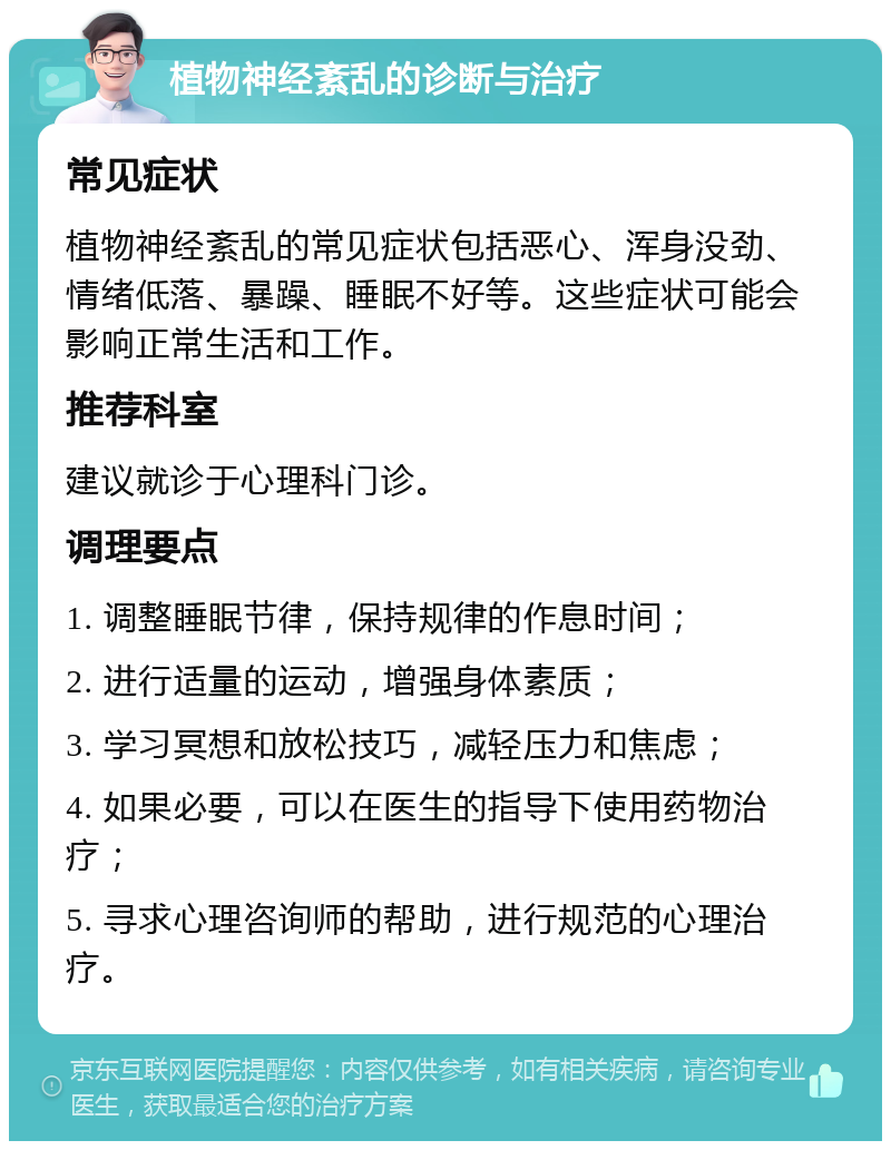 植物神经紊乱的诊断与治疗 常见症状 植物神经紊乱的常见症状包括恶心、浑身没劲、情绪低落、暴躁、睡眠不好等。这些症状可能会影响正常生活和工作。 推荐科室 建议就诊于心理科门诊。 调理要点 1. 调整睡眠节律，保持规律的作息时间； 2. 进行适量的运动，增强身体素质； 3. 学习冥想和放松技巧，减轻压力和焦虑； 4. 如果必要，可以在医生的指导下使用药物治疗； 5. 寻求心理咨询师的帮助，进行规范的心理治疗。