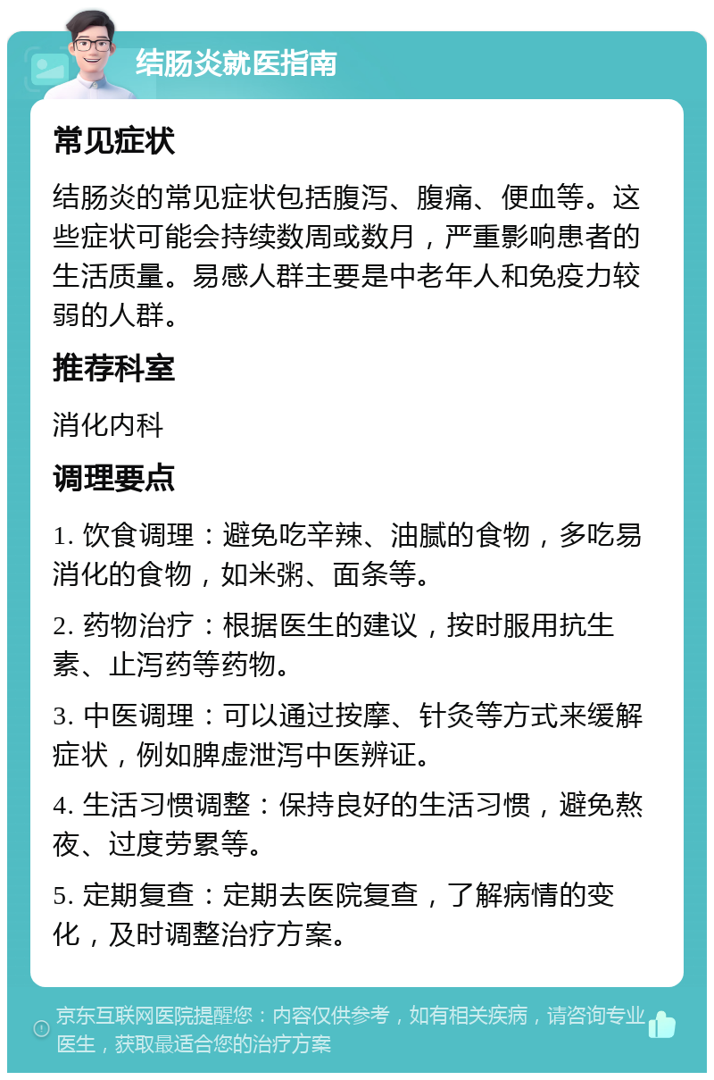 结肠炎就医指南 常见症状 结肠炎的常见症状包括腹泻、腹痛、便血等。这些症状可能会持续数周或数月，严重影响患者的生活质量。易感人群主要是中老年人和免疫力较弱的人群。 推荐科室 消化内科 调理要点 1. 饮食调理：避免吃辛辣、油腻的食物，多吃易消化的食物，如米粥、面条等。 2. 药物治疗：根据医生的建议，按时服用抗生素、止泻药等药物。 3. 中医调理：可以通过按摩、针灸等方式来缓解症状，例如脾虚泄泻中医辨证。 4. 生活习惯调整：保持良好的生活习惯，避免熬夜、过度劳累等。 5. 定期复查：定期去医院复查，了解病情的变化，及时调整治疗方案。