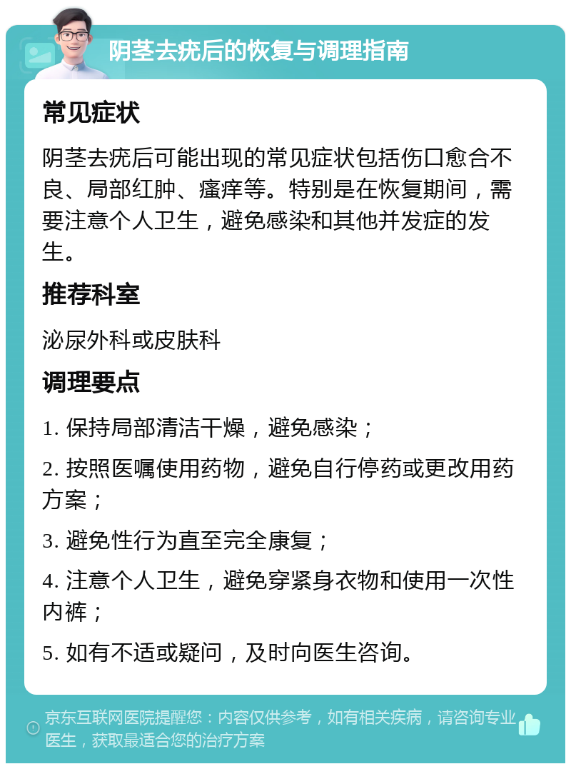 阴茎去疣后的恢复与调理指南 常见症状 阴茎去疣后可能出现的常见症状包括伤口愈合不良、局部红肿、瘙痒等。特别是在恢复期间，需要注意个人卫生，避免感染和其他并发症的发生。 推荐科室 泌尿外科或皮肤科 调理要点 1. 保持局部清洁干燥，避免感染； 2. 按照医嘱使用药物，避免自行停药或更改用药方案； 3. 避免性行为直至完全康复； 4. 注意个人卫生，避免穿紧身衣物和使用一次性内裤； 5. 如有不适或疑问，及时向医生咨询。