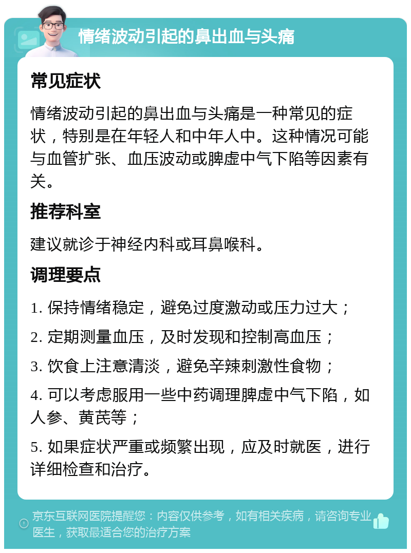 情绪波动引起的鼻出血与头痛 常见症状 情绪波动引起的鼻出血与头痛是一种常见的症状，特别是在年轻人和中年人中。这种情况可能与血管扩张、血压波动或脾虚中气下陷等因素有关。 推荐科室 建议就诊于神经内科或耳鼻喉科。 调理要点 1. 保持情绪稳定，避免过度激动或压力过大； 2. 定期测量血压，及时发现和控制高血压； 3. 饮食上注意清淡，避免辛辣刺激性食物； 4. 可以考虑服用一些中药调理脾虚中气下陷，如人参、黄芪等； 5. 如果症状严重或频繁出现，应及时就医，进行详细检查和治疗。