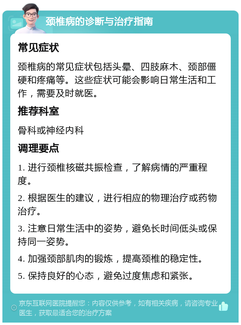 颈椎病的诊断与治疗指南 常见症状 颈椎病的常见症状包括头晕、四肢麻木、颈部僵硬和疼痛等。这些症状可能会影响日常生活和工作，需要及时就医。 推荐科室 骨科或神经内科 调理要点 1. 进行颈椎核磁共振检查，了解病情的严重程度。 2. 根据医生的建议，进行相应的物理治疗或药物治疗。 3. 注意日常生活中的姿势，避免长时间低头或保持同一姿势。 4. 加强颈部肌肉的锻炼，提高颈椎的稳定性。 5. 保持良好的心态，避免过度焦虑和紧张。