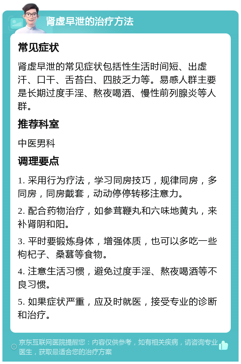 肾虚早泄的治疗方法 常见症状 肾虚早泄的常见症状包括性生活时间短、出虚汗、口干、舌苔白、四肢乏力等。易感人群主要是长期过度手淫、熬夜喝酒、慢性前列腺炎等人群。 推荐科室 中医男科 调理要点 1. 采用行为疗法，学习同房技巧，规律同房，多同房，同房戴套，动动停停转移注意力。 2. 配合药物治疗，如参茸鞭丸和六味地黄丸，来补肾阴和阳。 3. 平时要锻炼身体，增强体质，也可以多吃一些枸杞子、桑葚等食物。 4. 注意生活习惯，避免过度手淫、熬夜喝酒等不良习惯。 5. 如果症状严重，应及时就医，接受专业的诊断和治疗。