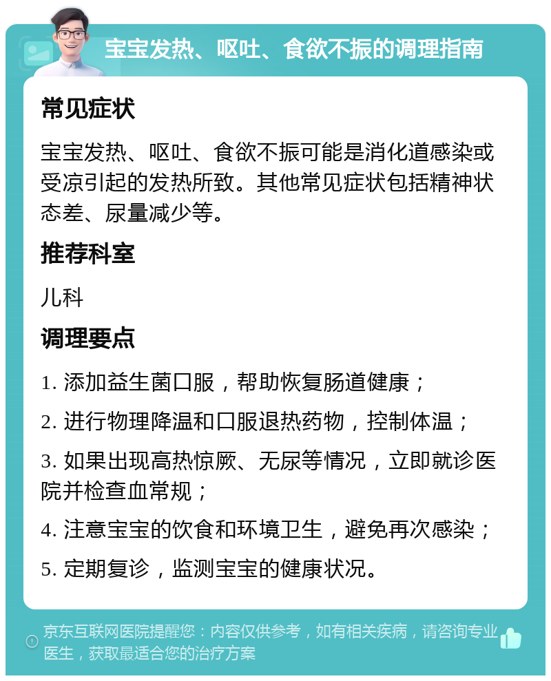 宝宝发热、呕吐、食欲不振的调理指南 常见症状 宝宝发热、呕吐、食欲不振可能是消化道感染或受凉引起的发热所致。其他常见症状包括精神状态差、尿量减少等。 推荐科室 儿科 调理要点 1. 添加益生菌口服，帮助恢复肠道健康； 2. 进行物理降温和口服退热药物，控制体温； 3. 如果出现高热惊厥、无尿等情况，立即就诊医院并检查血常规； 4. 注意宝宝的饮食和环境卫生，避免再次感染； 5. 定期复诊，监测宝宝的健康状况。