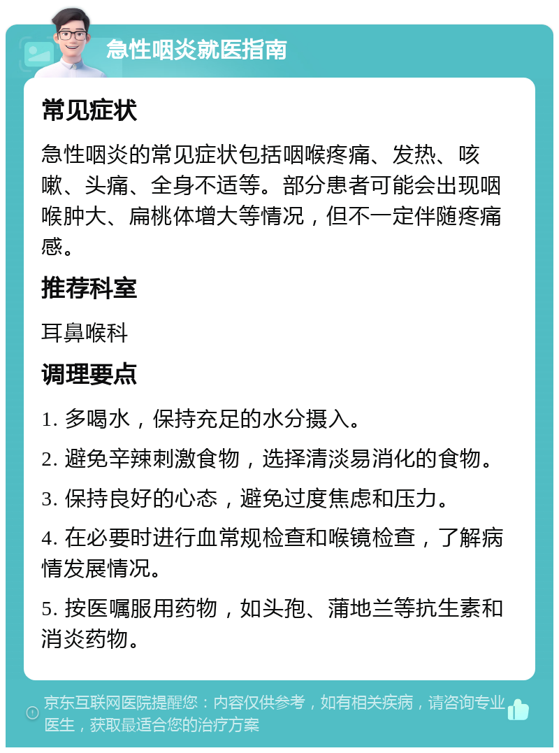 急性咽炎就医指南 常见症状 急性咽炎的常见症状包括咽喉疼痛、发热、咳嗽、头痛、全身不适等。部分患者可能会出现咽喉肿大、扁桃体增大等情况，但不一定伴随疼痛感。 推荐科室 耳鼻喉科 调理要点 1. 多喝水，保持充足的水分摄入。 2. 避免辛辣刺激食物，选择清淡易消化的食物。 3. 保持良好的心态，避免过度焦虑和压力。 4. 在必要时进行血常规检查和喉镜检查，了解病情发展情况。 5. 按医嘱服用药物，如头孢、蒲地兰等抗生素和消炎药物。