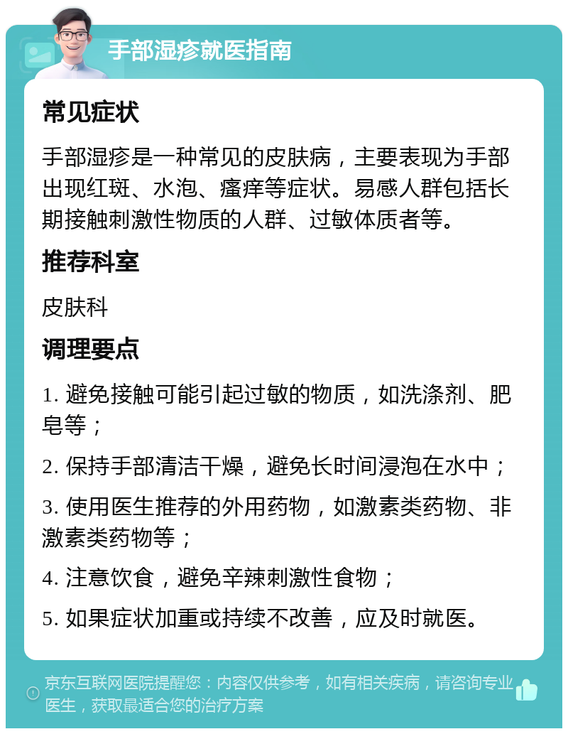 手部湿疹就医指南 常见症状 手部湿疹是一种常见的皮肤病，主要表现为手部出现红斑、水泡、瘙痒等症状。易感人群包括长期接触刺激性物质的人群、过敏体质者等。 推荐科室 皮肤科 调理要点 1. 避免接触可能引起过敏的物质，如洗涤剂、肥皂等； 2. 保持手部清洁干燥，避免长时间浸泡在水中； 3. 使用医生推荐的外用药物，如激素类药物、非激素类药物等； 4. 注意饮食，避免辛辣刺激性食物； 5. 如果症状加重或持续不改善，应及时就医。