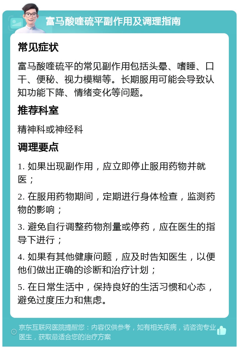 富马酸喹硫平副作用及调理指南 常见症状 富马酸喹硫平的常见副作用包括头晕、嗜睡、口干、便秘、视力模糊等。长期服用可能会导致认知功能下降、情绪变化等问题。 推荐科室 精神科或神经科 调理要点 1. 如果出现副作用，应立即停止服用药物并就医； 2. 在服用药物期间，定期进行身体检查，监测药物的影响； 3. 避免自行调整药物剂量或停药，应在医生的指导下进行； 4. 如果有其他健康问题，应及时告知医生，以便他们做出正确的诊断和治疗计划； 5. 在日常生活中，保持良好的生活习惯和心态，避免过度压力和焦虑。