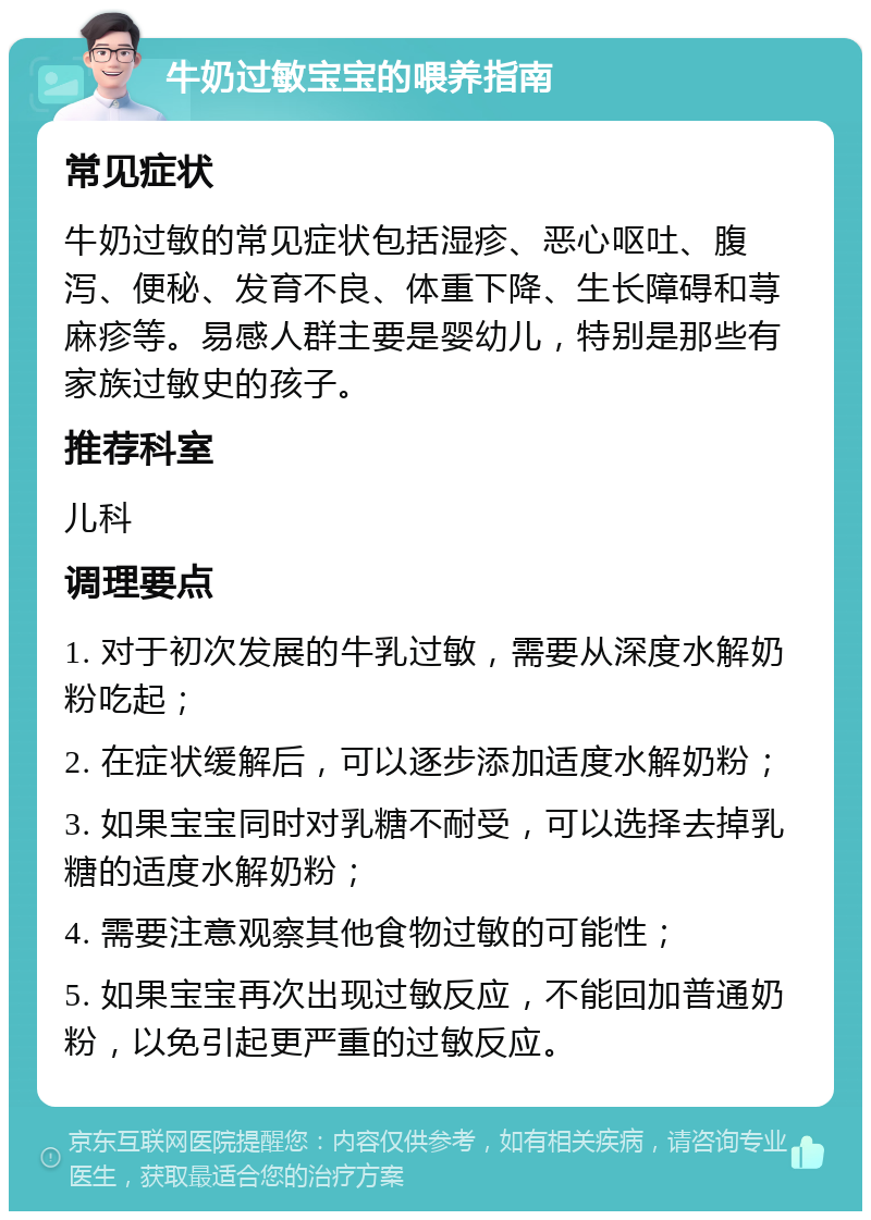 牛奶过敏宝宝的喂养指南 常见症状 牛奶过敏的常见症状包括湿疹、恶心呕吐、腹泻、便秘、发育不良、体重下降、生长障碍和荨麻疹等。易感人群主要是婴幼儿，特别是那些有家族过敏史的孩子。 推荐科室 儿科 调理要点 1. 对于初次发展的牛乳过敏，需要从深度水解奶粉吃起； 2. 在症状缓解后，可以逐步添加适度水解奶粉； 3. 如果宝宝同时对乳糖不耐受，可以选择去掉乳糖的适度水解奶粉； 4. 需要注意观察其他食物过敏的可能性； 5. 如果宝宝再次出现过敏反应，不能回加普通奶粉，以免引起更严重的过敏反应。