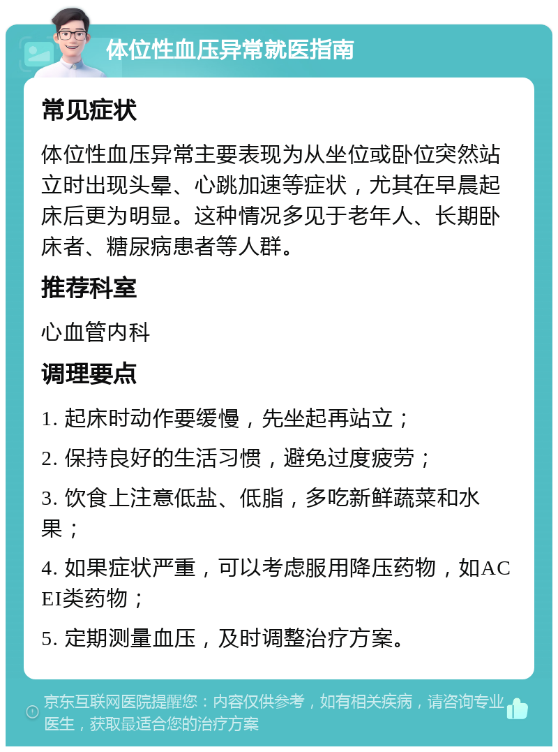 体位性血压异常就医指南 常见症状 体位性血压异常主要表现为从坐位或卧位突然站立时出现头晕、心跳加速等症状，尤其在早晨起床后更为明显。这种情况多见于老年人、长期卧床者、糖尿病患者等人群。 推荐科室 心血管内科 调理要点 1. 起床时动作要缓慢，先坐起再站立； 2. 保持良好的生活习惯，避免过度疲劳； 3. 饮食上注意低盐、低脂，多吃新鲜蔬菜和水果； 4. 如果症状严重，可以考虑服用降压药物，如ACEI类药物； 5. 定期测量血压，及时调整治疗方案。