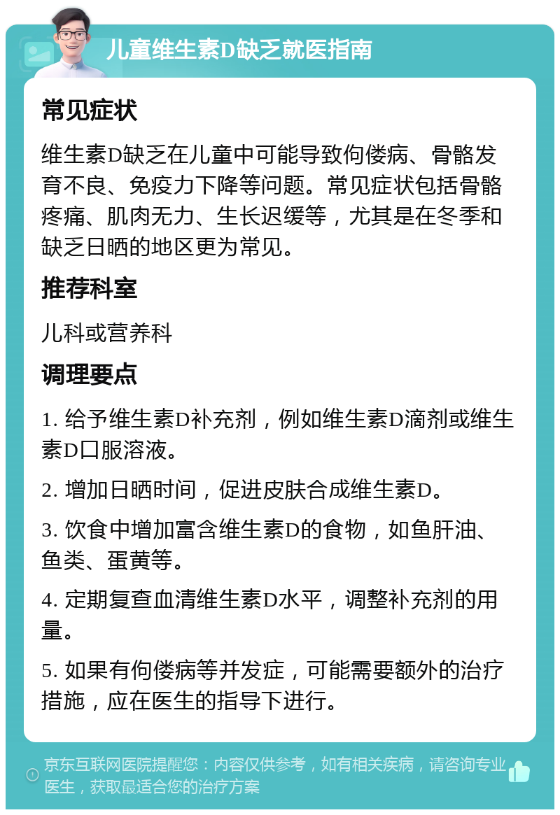 儿童维生素D缺乏就医指南 常见症状 维生素D缺乏在儿童中可能导致佝偻病、骨骼发育不良、免疫力下降等问题。常见症状包括骨骼疼痛、肌肉无力、生长迟缓等，尤其是在冬季和缺乏日晒的地区更为常见。 推荐科室 儿科或营养科 调理要点 1. 给予维生素D补充剂，例如维生素D滴剂或维生素D口服溶液。 2. 增加日晒时间，促进皮肤合成维生素D。 3. 饮食中增加富含维生素D的食物，如鱼肝油、鱼类、蛋黄等。 4. 定期复查血清维生素D水平，调整补充剂的用量。 5. 如果有佝偻病等并发症，可能需要额外的治疗措施，应在医生的指导下进行。