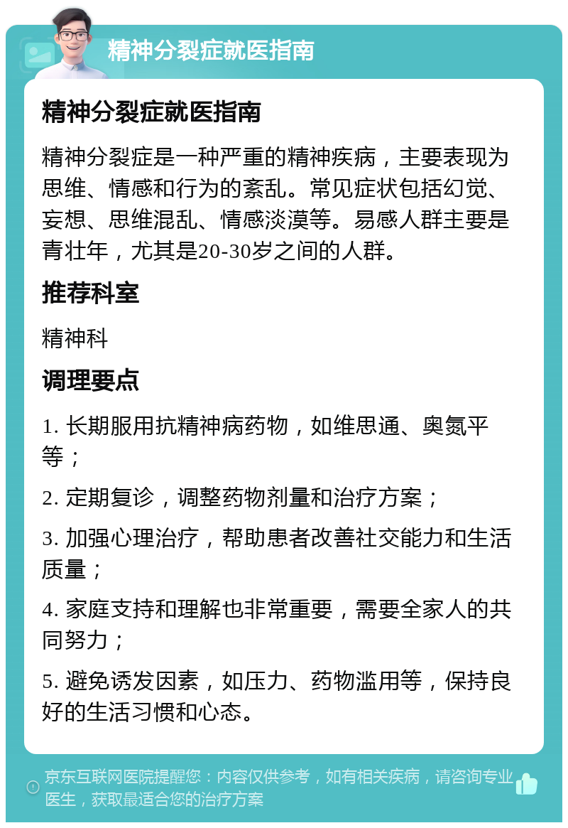 精神分裂症就医指南 精神分裂症就医指南 精神分裂症是一种严重的精神疾病，主要表现为思维、情感和行为的紊乱。常见症状包括幻觉、妄想、思维混乱、情感淡漠等。易感人群主要是青壮年，尤其是20-30岁之间的人群。 推荐科室 精神科 调理要点 1. 长期服用抗精神病药物，如维思通、奥氮平等； 2. 定期复诊，调整药物剂量和治疗方案； 3. 加强心理治疗，帮助患者改善社交能力和生活质量； 4. 家庭支持和理解也非常重要，需要全家人的共同努力； 5. 避免诱发因素，如压力、药物滥用等，保持良好的生活习惯和心态。