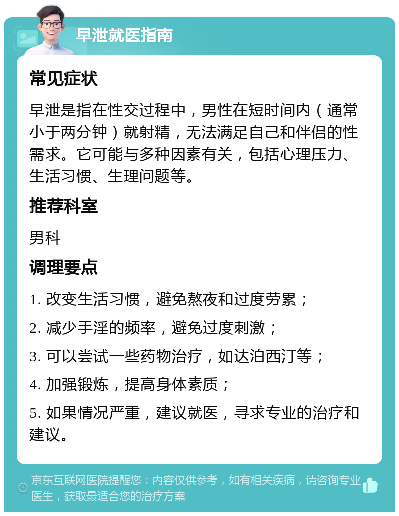 早泄就医指南 常见症状 早泄是指在性交过程中，男性在短时间内（通常小于两分钟）就射精，无法满足自己和伴侣的性需求。它可能与多种因素有关，包括心理压力、生活习惯、生理问题等。 推荐科室 男科 调理要点 1. 改变生活习惯，避免熬夜和过度劳累； 2. 减少手淫的频率，避免过度刺激； 3. 可以尝试一些药物治疗，如达泊西汀等； 4. 加强锻炼，提高身体素质； 5. 如果情况严重，建议就医，寻求专业的治疗和建议。