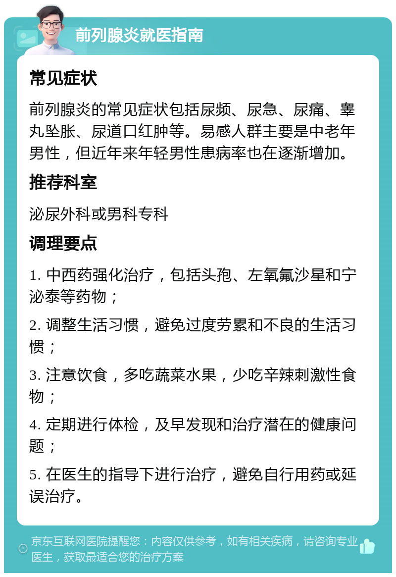 前列腺炎就医指南 常见症状 前列腺炎的常见症状包括尿频、尿急、尿痛、睾丸坠胀、尿道口红肿等。易感人群主要是中老年男性，但近年来年轻男性患病率也在逐渐增加。 推荐科室 泌尿外科或男科专科 调理要点 1. 中西药强化治疗，包括头孢、左氧氟沙星和宁泌泰等药物； 2. 调整生活习惯，避免过度劳累和不良的生活习惯； 3. 注意饮食，多吃蔬菜水果，少吃辛辣刺激性食物； 4. 定期进行体检，及早发现和治疗潜在的健康问题； 5. 在医生的指导下进行治疗，避免自行用药或延误治疗。