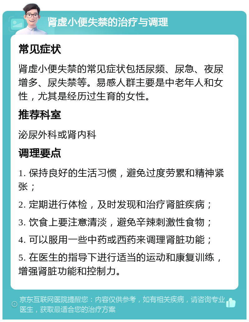 肾虚小便失禁的治疗与调理 常见症状 肾虚小便失禁的常见症状包括尿频、尿急、夜尿增多、尿失禁等。易感人群主要是中老年人和女性，尤其是经历过生育的女性。 推荐科室 泌尿外科或肾内科 调理要点 1. 保持良好的生活习惯，避免过度劳累和精神紧张； 2. 定期进行体检，及时发现和治疗肾脏疾病； 3. 饮食上要注意清淡，避免辛辣刺激性食物； 4. 可以服用一些中药或西药来调理肾脏功能； 5. 在医生的指导下进行适当的运动和康复训练，增强肾脏功能和控制力。