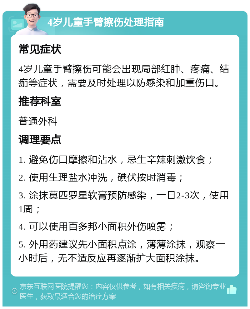 4岁儿童手臂擦伤处理指南 常见症状 4岁儿童手臂擦伤可能会出现局部红肿、疼痛、结痂等症状，需要及时处理以防感染和加重伤口。 推荐科室 普通外科 调理要点 1. 避免伤口摩擦和沾水，忌生辛辣刺激饮食； 2. 使用生理盐水冲洗，碘伏按时消毒； 3. 涂抹莫匹罗星软膏预防感染，一日2-3次，使用1周； 4. 可以使用百多邦小面积外伤喷雾； 5. 外用药建议先小面积点涂，薄薄涂抹，观察一小时后，无不适反应再逐渐扩大面积涂抹。