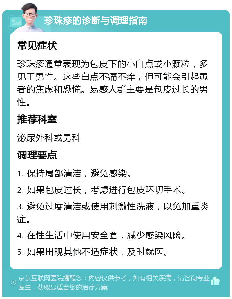 珍珠疹的诊断与调理指南 常见症状 珍珠疹通常表现为包皮下的小白点或小颗粒，多见于男性。这些白点不痛不痒，但可能会引起患者的焦虑和恐慌。易感人群主要是包皮过长的男性。 推荐科室 泌尿外科或男科 调理要点 1. 保持局部清洁，避免感染。 2. 如果包皮过长，考虑进行包皮环切手术。 3. 避免过度清洁或使用刺激性洗液，以免加重炎症。 4. 在性生活中使用安全套，减少感染风险。 5. 如果出现其他不适症状，及时就医。