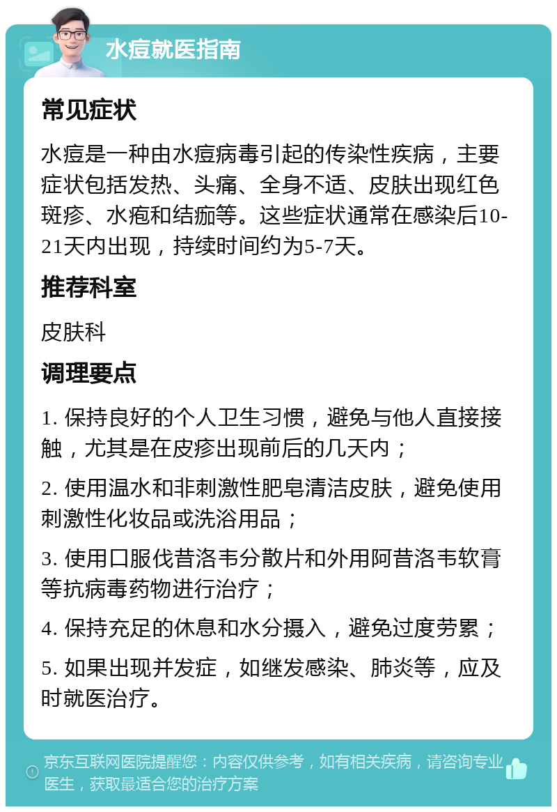 水痘就医指南 常见症状 水痘是一种由水痘病毒引起的传染性疾病，主要症状包括发热、头痛、全身不适、皮肤出现红色斑疹、水疱和结痂等。这些症状通常在感染后10-21天内出现，持续时间约为5-7天。 推荐科室 皮肤科 调理要点 1. 保持良好的个人卫生习惯，避免与他人直接接触，尤其是在皮疹出现前后的几天内； 2. 使用温水和非刺激性肥皂清洁皮肤，避免使用刺激性化妆品或洗浴用品； 3. 使用口服伐昔洛韦分散片和外用阿昔洛韦软膏等抗病毒药物进行治疗； 4. 保持充足的休息和水分摄入，避免过度劳累； 5. 如果出现并发症，如继发感染、肺炎等，应及时就医治疗。