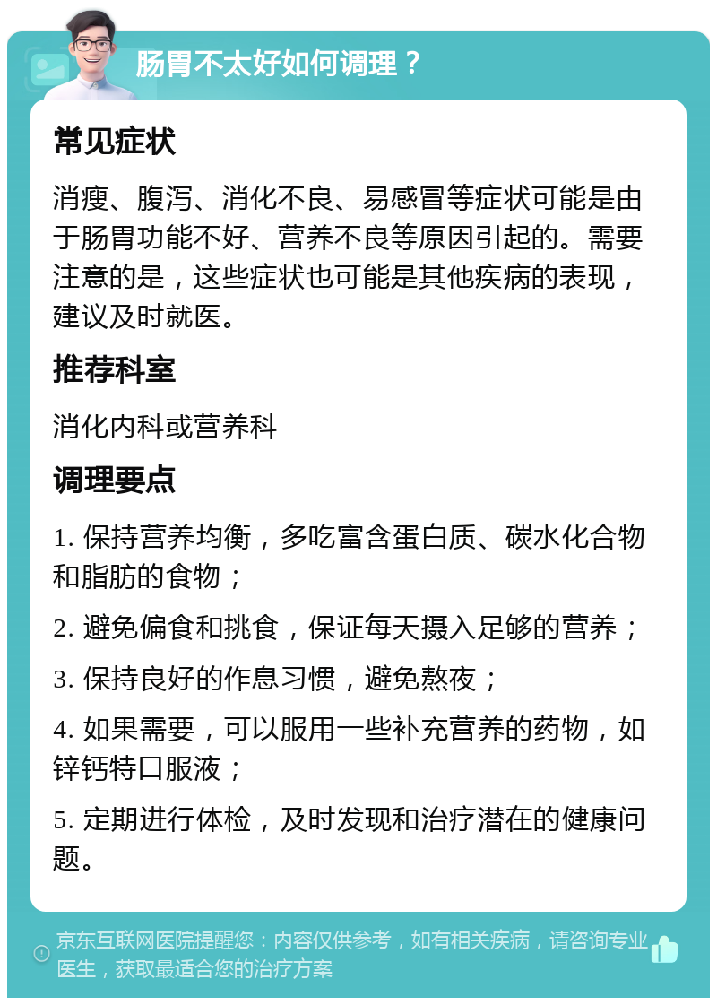 肠胃不太好如何调理？ 常见症状 消瘦、腹泻、消化不良、易感冒等症状可能是由于肠胃功能不好、营养不良等原因引起的。需要注意的是，这些症状也可能是其他疾病的表现，建议及时就医。 推荐科室 消化内科或营养科 调理要点 1. 保持营养均衡，多吃富含蛋白质、碳水化合物和脂肪的食物； 2. 避免偏食和挑食，保证每天摄入足够的营养； 3. 保持良好的作息习惯，避免熬夜； 4. 如果需要，可以服用一些补充营养的药物，如锌钙特口服液； 5. 定期进行体检，及时发现和治疗潜在的健康问题。