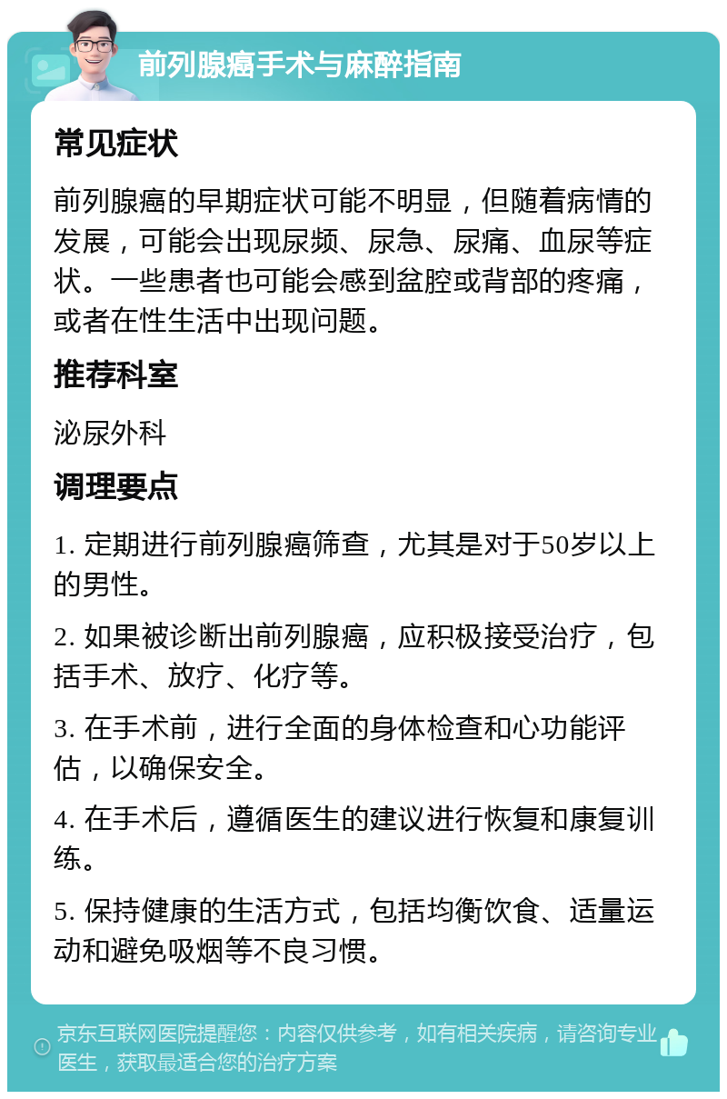 前列腺癌手术与麻醉指南 常见症状 前列腺癌的早期症状可能不明显，但随着病情的发展，可能会出现尿频、尿急、尿痛、血尿等症状。一些患者也可能会感到盆腔或背部的疼痛，或者在性生活中出现问题。 推荐科室 泌尿外科 调理要点 1. 定期进行前列腺癌筛查，尤其是对于50岁以上的男性。 2. 如果被诊断出前列腺癌，应积极接受治疗，包括手术、放疗、化疗等。 3. 在手术前，进行全面的身体检查和心功能评估，以确保安全。 4. 在手术后，遵循医生的建议进行恢复和康复训练。 5. 保持健康的生活方式，包括均衡饮食、适量运动和避免吸烟等不良习惯。