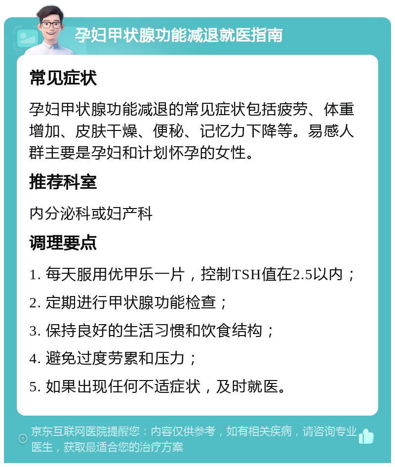 孕妇甲状腺功能减退就医指南 常见症状 孕妇甲状腺功能减退的常见症状包括疲劳、体重增加、皮肤干燥、便秘、记忆力下降等。易感人群主要是孕妇和计划怀孕的女性。 推荐科室 内分泌科或妇产科 调理要点 1. 每天服用优甲乐一片，控制TSH值在2.5以内； 2. 定期进行甲状腺功能检查； 3. 保持良好的生活习惯和饮食结构； 4. 避免过度劳累和压力； 5. 如果出现任何不适症状，及时就医。