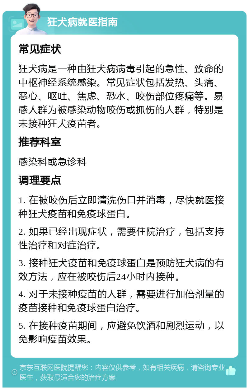 狂犬病就医指南 常见症状 狂犬病是一种由狂犬病病毒引起的急性、致命的中枢神经系统感染。常见症状包括发热、头痛、恶心、呕吐、焦虑、恐水、咬伤部位疼痛等。易感人群为被感染动物咬伤或抓伤的人群，特别是未接种狂犬疫苗者。 推荐科室 感染科或急诊科 调理要点 1. 在被咬伤后立即清洗伤口并消毒，尽快就医接种狂犬疫苗和免疫球蛋白。 2. 如果已经出现症状，需要住院治疗，包括支持性治疗和对症治疗。 3. 接种狂犬疫苗和免疫球蛋白是预防狂犬病的有效方法，应在被咬伤后24小时内接种。 4. 对于未接种疫苗的人群，需要进行加倍剂量的疫苗接种和免疫球蛋白治疗。 5. 在接种疫苗期间，应避免饮酒和剧烈运动，以免影响疫苗效果。