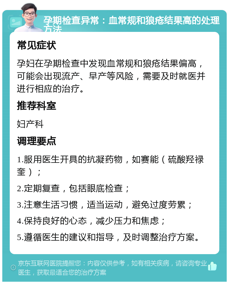 孕期检查异常：血常规和狼疮结果高的处理方法 常见症状 孕妇在孕期检查中发现血常规和狼疮结果偏高，可能会出现流产、早产等风险，需要及时就医并进行相应的治疗。 推荐科室 妇产科 调理要点 1.服用医生开具的抗凝药物，如赛能（硫酸羟禄奎）； 2.定期复查，包括眼底检查； 3.注意生活习惯，适当运动，避免过度劳累； 4.保持良好的心态，减少压力和焦虑； 5.遵循医生的建议和指导，及时调整治疗方案。