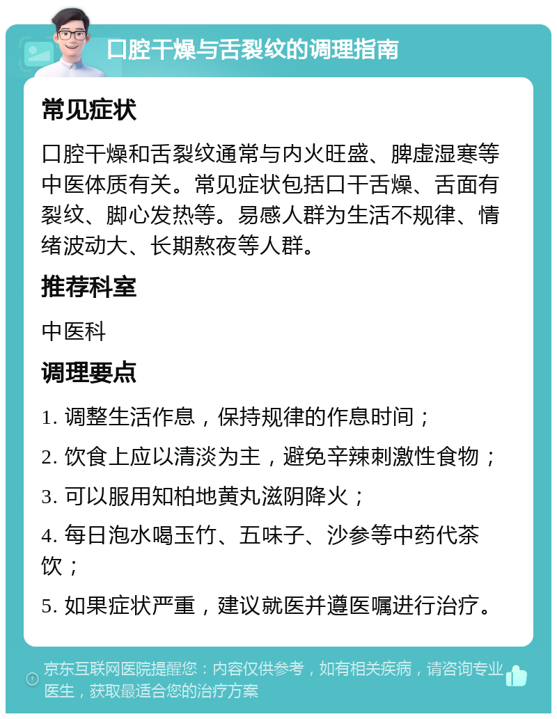 口腔干燥与舌裂纹的调理指南 常见症状 口腔干燥和舌裂纹通常与内火旺盛、脾虚湿寒等中医体质有关。常见症状包括口干舌燥、舌面有裂纹、脚心发热等。易感人群为生活不规律、情绪波动大、长期熬夜等人群。 推荐科室 中医科 调理要点 1. 调整生活作息，保持规律的作息时间； 2. 饮食上应以清淡为主，避免辛辣刺激性食物； 3. 可以服用知柏地黄丸滋阴降火； 4. 每日泡水喝玉竹、五味子、沙参等中药代茶饮； 5. 如果症状严重，建议就医并遵医嘱进行治疗。